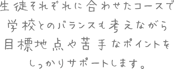 生徒それぞれに合わせたコースで学校とのバランスも考えながら目標地点や苦手なポイントをしっかりサポートします。